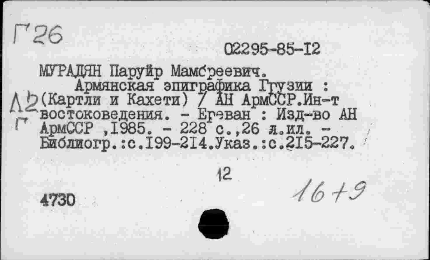 ﻿Г 26
02295-85-12
ЮТАДЯН Паруйр Мамбреевич«
Армянская эпиграфика Грузии :
Д 9 (Картли и Кахе ти) / АН АрмССР.Ин-т „востоковедения. - Ереван : Изд-во АН ' АрмССР ,1985. - 228 с.,26 Л..ИЛ. -
Библиогр.:с.199-214.Указ.:с.215-227« '
12
4730
У6